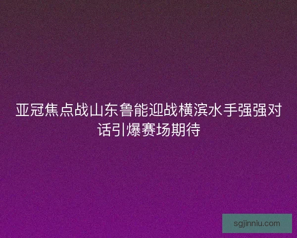 亚冠焦点战山东鲁能迎战横滨水手强强对话引爆赛场期待