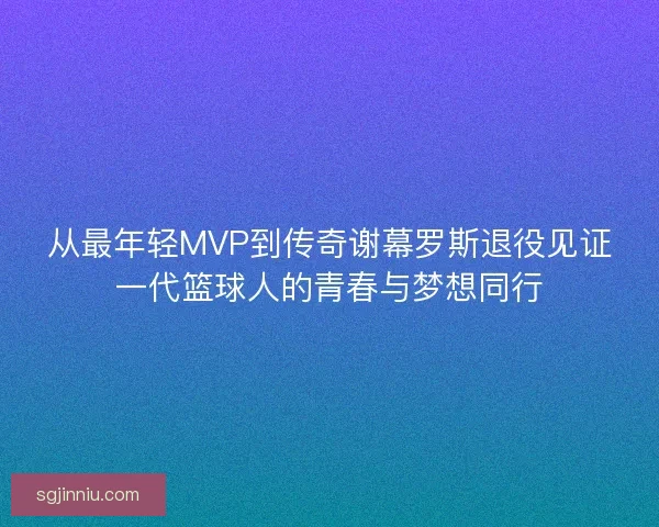 从最年轻MVP到传奇谢幕罗斯退役见证一代篮球人的青春与梦想同行