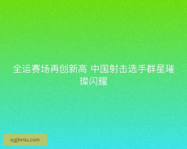 全运赛场再创新高 中国射击选手群星璀璨闪耀
