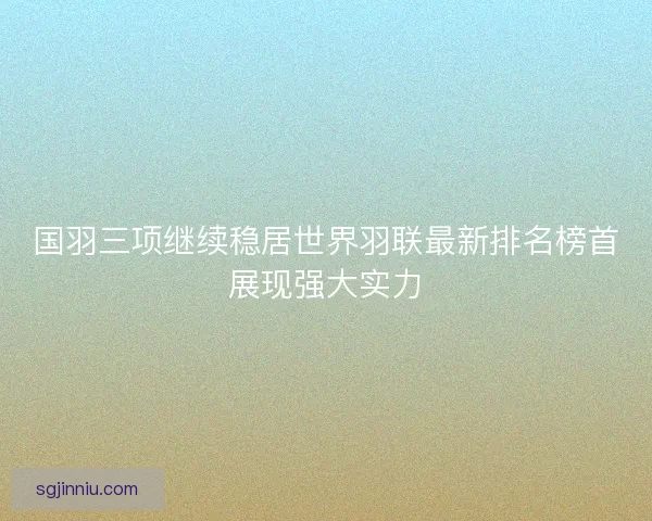 国羽三项继续稳居世界羽联最新排名榜首展现强大实力
