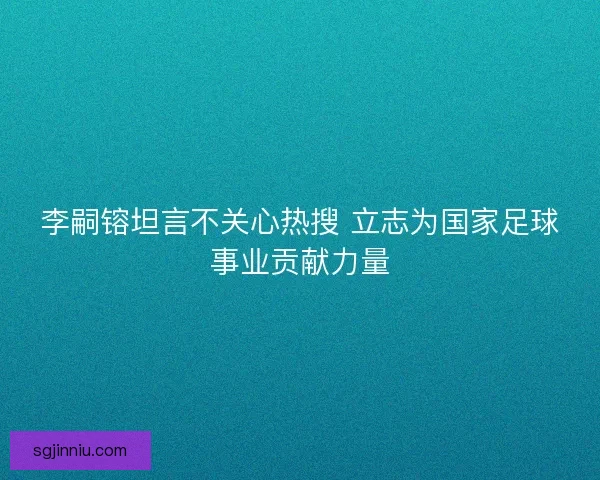 李嗣镕坦言不关心热搜 立志为国家足球事业贡献力量