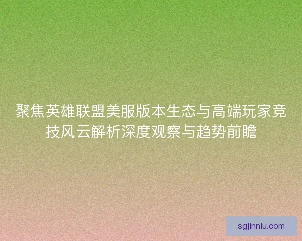 聚焦英雄联盟美服版本生态与高端玩家竞技风云解析深度观察与趋势前瞻